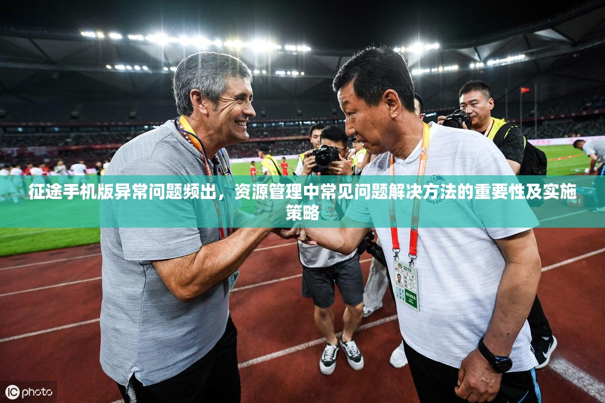 征途手机版异常问题频出，资源管理中常见问题解决方法的重要性及实施策略