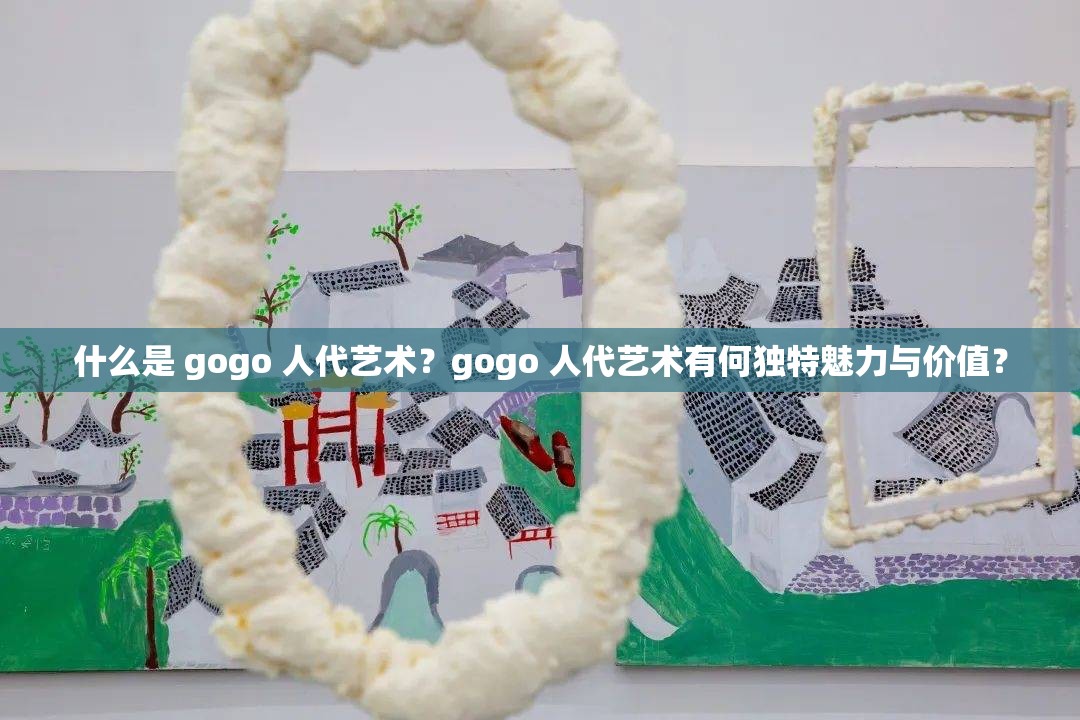 什么是 gogo 人代艺术？gogo 人代艺术有何独特魅力与价值？