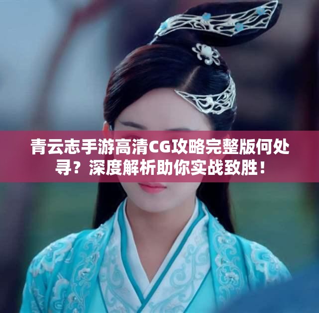 青云志手游高清CG攻略完整版何处寻？深度解析助你实战致胜！