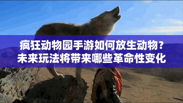 疯狂动物园手游如何放生动物？未来玩法将带来哪些革命性变化？