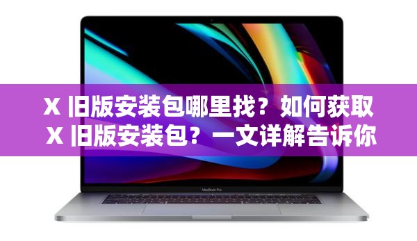 X 旧版安装包哪里找？如何获取 X 旧版安装包？一文详解告诉你答案