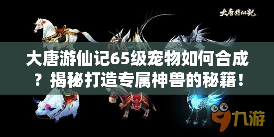 大唐游仙记65级宠物如何合成？揭秘打造专属神兽的秘籍！