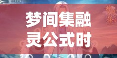 梦间集融灵公式时间何时最佳？揭秘高概率融灵技巧演变历程
