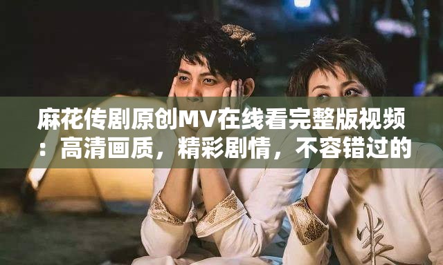 麻花传剧原创MV在线看完整版视频：高清画质，精彩剧情，不容错过的视听盛宴