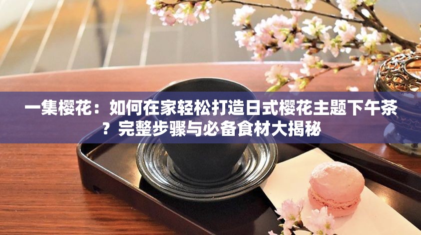 一集樱花：如何在家轻松打造日式樱花主题下午茶？完整步骤与必备食材大揭秘