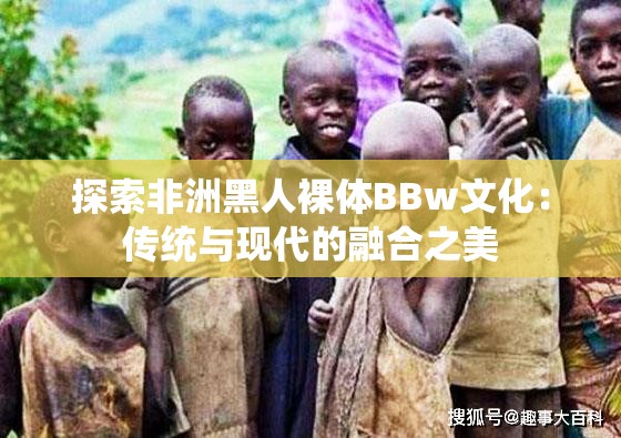 探索非洲黑人裸体BBw文化：传统与现代的融合之美