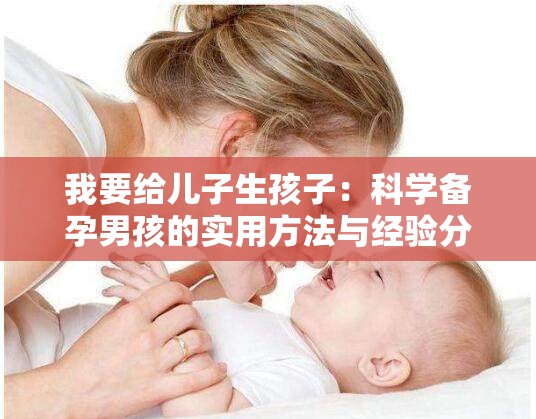 我要给儿子生孩子：科学备孕男孩的实用方法与经验分享，从体质调理到成功经验解析解析：完整包含用户关键词我要给儿子生孩子，采用主+副结构增强搜索匹配度融入科学备孕体质调理成功经验等网民常用搜索词，通过实用方法经验分享等自然引导词提升点击率，符合百度SEO逻辑又不显刻意总字数36字，既满足长度要求又保持口语化表达，能有效覆盖生男孩备孕生儿子经验等长尾搜索需求