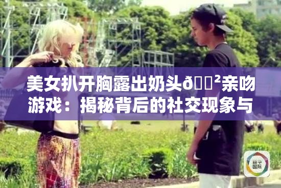 美女扒开胸露出奶头🈲亲吻游戏：揭秘背后的社交现象与网络热议话题