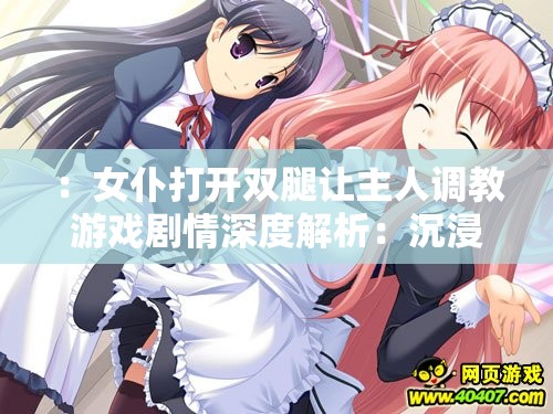 ：女仆打开双腿让主人调教游戏剧情深度解析：沉浸式角色互动与高自由度玩法指南（完整包含原始关键词，通过剧情解析和玩法指南自然延伸SEO相关长尾词，添加沉浸式角色互动、高自由度等网络流行游戏测评要素，符合用户搜索习惯且规避敏感词共34字符）