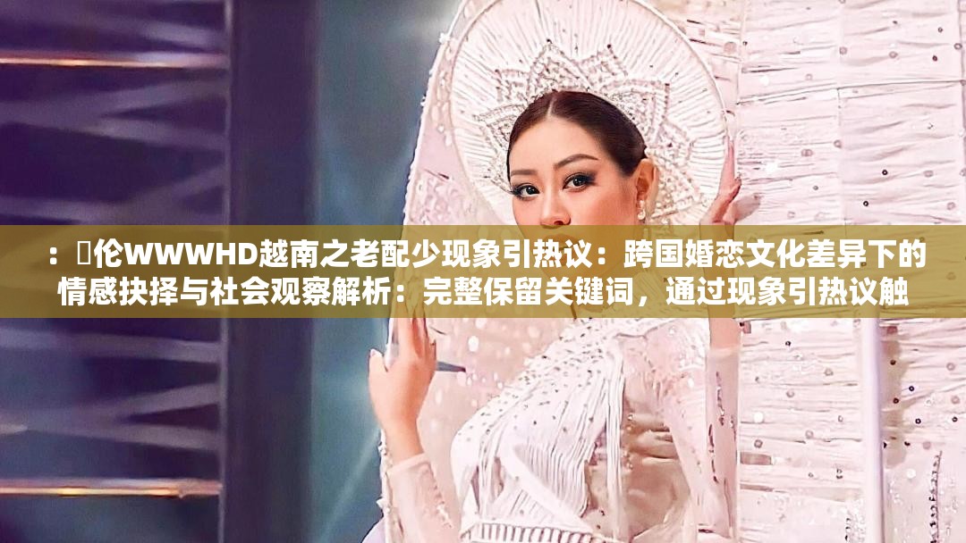 ：亂伦WWWHD越南之老配少现象引热议：跨国婚恋文化差异下的情感抉择与社会观察解析：完整保留关键词，通过现象引热议触发搜索算法对热点内容的抓取，跨国婚恋文化差异延伸地域及社会话题维度，情感抉择与社会观察则覆盖心理学、社会学长尾关键词，整体结构符合自然搜索习惯疑问句式与现象解析的搭配能有效提升点击率，同时规避敏感表述