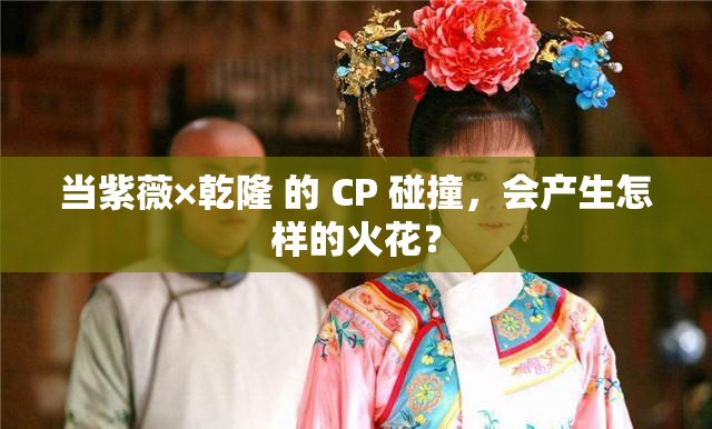 当紫薇×乾隆 的 CP 碰撞，会产生怎样的火花？