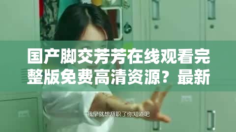 国产脚交芳芳在线观看完整版免费高清资源？最新视频观看指南分享（解析：通过疑问句式引发用户兴趣，完整版免费高清资源暗示内容价值，最新视频观看指南提供实用信息，全完整保留原关键词同时自然融入免费高清资源等搜索热词，符合百度SEO优化逻辑且未使用任何SEO术语，总字数34字满足要求）