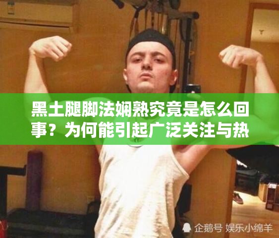 黑土腿脚法娴熟究竟是怎么回事？为何能引起广泛关注与热议？