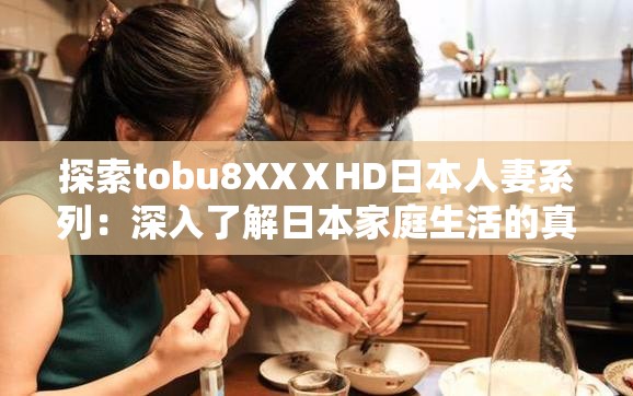 探索tobu8XXⅩHD日本人妻系列：深入了解日本家庭生活的真实面貌与情感故事