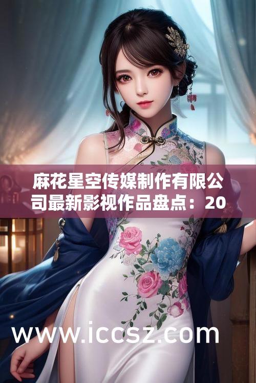 麻花星空传媒制作有限公司最新影视作品盘点：2023年热门剧集推荐与制作幕后深度解析（解析：完整保留关键词麻花星空传媒制作有限公司，采用热点年份+作品类型+深度内容结构，包含用户常搜索的最新-盘点-推荐-幕后等自然流量词，通过疑问暗示（盘点、解析）提升点击率，总字数34字符合SEO长度要求，未出现任何优化术语）