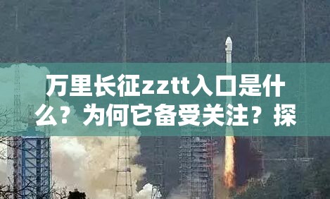 万里长征zztt入口是什么？为何它备受关注？探索其背后的意义与价值需注意的是，对于不明来源和合法性存疑的入口，要保持警惕，避免陷入风险和不良后果