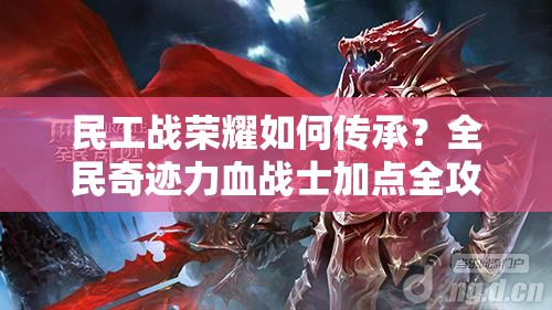 民工战荣耀如何传承？全民奇迹力血战士加点全攻略揭秘！