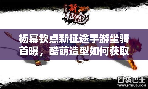 杨幂钦点新征途手游坐骑首曝，酷萌造型如何获取？全面攻略揭秘！