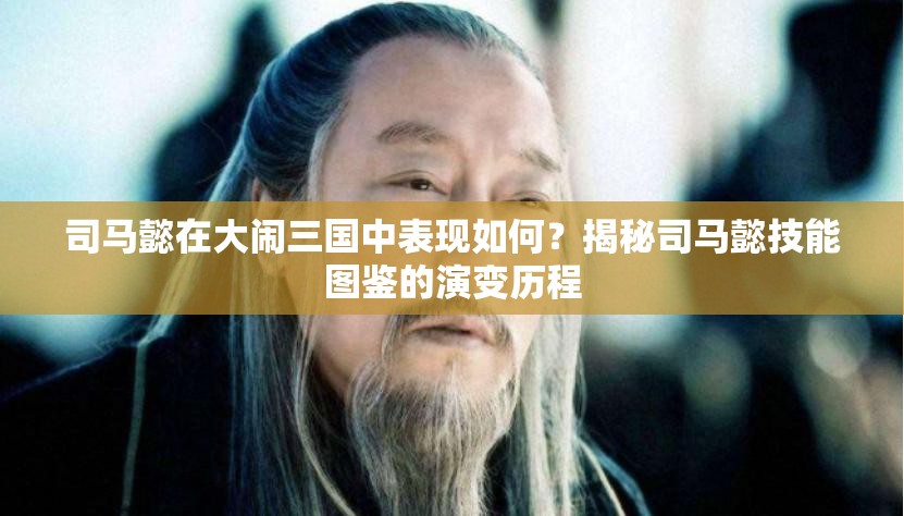 司马懿在大闹三国中表现如何？揭秘司马懿技能图鉴的演变历程