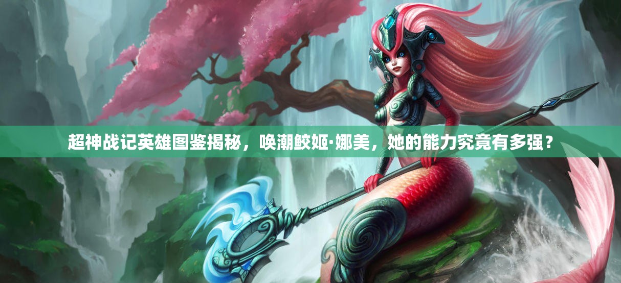 超神战记英雄图鉴揭秘，唤潮鲛姬·娜美，她的能力究竟有多强？